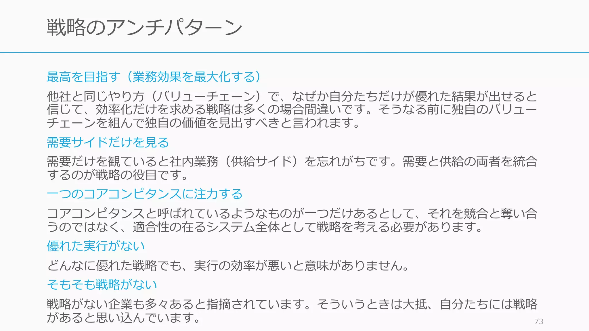 最⾼を⽬指す（業務効果を最⼤化する）
他社と同じやり⽅（バリューチェーン）で、なぜか⾃分たちだけが優れた結果が出せると
信じて、効率化だけを求める戦略は多くの場合間違いです。そうなる前に独⾃のバリュー
チェーンを組んで独⾃の価値を⾒出すべきと⾔われます。
需要サイドだけを⾒る
需要だけを観ていると社内業務（供給サイド）を忘れがちです。需要と供給の両者を統合
するのが戦略の役⽬です。
⼀つのコアコンピタンスに注⼒する
コアコンピタンスと呼ばれているようなものが⼀つだけあるとして、それを競合と奪い合
うのではなく、適合性の在るシステム全体として戦略を考える必要があります。
優れた実⾏がない
どんなに優れた戦略でも、実⾏の効率が悪いと意味がありません。
そもそも戦略がない
戦略がない企業も多々あると指摘されています。そういうときは⼤抵、⾃分たちには戦略
があると思い込んでいます。 73
戦略のアンチパターン
 