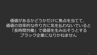 13
価値があるかどうかだけに焦点を当てて、
価値の効率的な作り⽅に気を払わないでいると
「⻑時間労働」で価値を⽣み出そうとする
ブラック企業になりかねません
 
