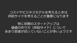 15
コストやビジネスモデルを考えるときは
供給サイドを考えることが重要になります
特に初期のスタートアップは
価値の作り⽅（供給サイド）について
あまり思慮が回っていないことが多いようです
 