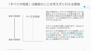 競合の真似をしてすべて中程度のサービスを
提供しようとするのはとても楽な道です。顧
客の本当に求めるものを理解する努⼒も必要
なければ、リスク回避が⾏えて⼼理的にもや
りやすい⼿法です。
ただしその道は凡庸への道であり、Stuck in
the middle とも呼ばれます。
またすべてが中程度のサービスを提供しよう
としたときには、⾃分たちの価値の⽣み出し
⽅とも異なるため、供給サイド（社内業務）
が破壊されることが多いので注意したほうが
良いとも指摘されています。
Francis Frei, “Uncommon Service” 27
「すべて中程度」は顧客のことを考えずに⾏える愚策
顧客が最重視
顧客が最軽視
すべて中程度
 