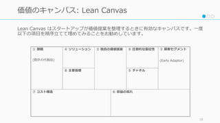 Lean Canvas はスタートアップが価値提案を整理するときに有効なキャンバスです。⼀度
以下の項⽬を順序⽴てて埋めてみることをお勧めしています。
28
価値のキャンバス: Lean Canvas
⑦ コスト構造
① 課題
(既存の代替品)
④ ソリューション ③ 独⾃の価値提案 ⑨ 圧倒的な優位性 ② 顧客セグメント
(Early Adaptor)
⑥ 収益の流れ
⑧ 主要指標 ⑤ チャネル
 