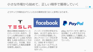 どうやって市場を広げていったかの事例を⾒ておくと参考になります。
59
⼩さな市場から始めて、正しい順序で獲得していく
ハーバード⼤学の学⽣から
始め、10 ⽇で 60% のハー
バード⼤学⽣が登録した。
次にアイビーリーグの⼤学
に広げ、次に⾼校⽣に広げ
た。2006 年 9 ⽉まで
は .edu のメールアドレス
を持つ⼈のみしか登録でき
なかった。
他社の⾞体の改造をベース
にロードスターを作り、ク
リーンな⾞を求めている富
裕層に絞って 1,000 万円の
⾞を 3,000 台売るところか
ら始まった。その後、⾃分
たちで設計した電気⾃動⾞
を販売し始めた。
eBay のパワーセラー数千⼈
を対象に 3 ヶ⽉でそのうち
25% を顧客として獲得した。
その後、徐々に市場を広げ
ていった。
 