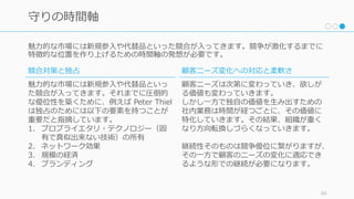 魅⼒的な市場には新規参⼊や代替品といった競合が⼊ってきます。競争が激化するまでに
特徴的な位置を作り上げるための時間軸の発想が必要です。
60
守りの時間軸
競合対策と独占
魅⼒的な市場には新規参⼊や代替品といっ
た競合が⼊ってきます。それまでに圧倒的
な優位性を築くために、例えば Peter Thiel
は独占のためには以下の要素を持つことが
重要だと指摘しています。
1. プロプライエタリ・テクノロジー（固
有で真似出来ない技術）の所有
2. ネットワーク効果
3. 規模の経済
4. ブランディング
顧客ニーズ変化への対応と柔軟さ
顧客ニーズは次第に変わっていき、欲しが
る価値も変わっていきます。
しかし⼀⽅で独⾃の価値を⽣み出すための
社内業務は時間が経つごとに、その価値に
特化していきます。その結果、組織が重く
なり⽅向転換しづらくなっていきます。
継続性そのものは競争優位に繋がりますが、
その⼀⽅で顧客のニーズの変化に適応でき
るような形での継続が必要になります。
 