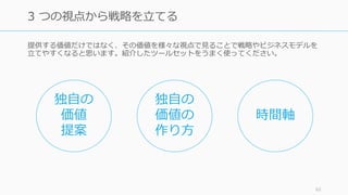 提供する価値だけではなく、その価値を様々な視点で⾒ることで戦略やビジネスモデルを
⽴てやすくなると思います。紹介したツールセットをうまく使ってください。
62
3 つの視点から戦略を⽴てる
独⾃の
価値
提案
独⾃の
価値の
作り⽅
時間軸
 
