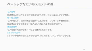 モノ売り
製造業のように作ったものを売るモデルです。デジタルコンテンツ他も。
サービス売り
モノが残らず、効⽤や満⾜を提供するものです。マッサージや教育など。
最近はエンジンなどもサービスとして売られる場合があります。
補完品売り
モノを売った後のサポートなどで儲けるモデルです。
ジレットモデル
ジレットが替刃で儲けたようなモデルの応⽤です。プリンタのインクなど。
64
ベーシックなビジネスモデルの例
 