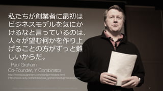 https://www.theinformation.com/YC-s-Paul-Graham-The-Complete-Interview 7
私たちが創業者に最初は
ビジネスモデルを気にか
けるなと⾔っているのは、
⼈々が望む何かを作り上
げることの⽅がずっと難
しいからだ。
- Paul Graham
Co-Founder, Y Combinator
http://www.paulgraham.com/startupmistakes.html
(http://www.aoky.net/articles/paul_graham/startupmistakes.htm)
 