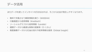 またデータを使ってインサイトを引き出せれば、そこからお⾦が発⽣しやすくなります。
• 無料で充電させて顧客情報を貰う（WASSHA）
• ⾏動履歴から信⽤情報（Kreditech）
• ソーシャルグラフから信⽤情報（Lenddo）
• 健康データから最適な保険の提案等（たくさん）
• 衛星画像データから⽯油の流れや経済情報を推測（Orbital Insight）
70
データ活⽤
 
