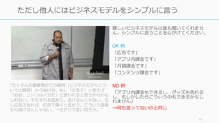難しいビジネスモデルは誰も聞いてくれませ
ん。シンプルに⾔うことを⼼がけてください。
OK 例
「広告です」
「アプリ内課⾦です」
「⽉額課⾦です」
「コンテンツ課⾦です」
NG 例
「アプリ内課⾦もできるし、グッズも売れる
し、もしかしたらこういうのもできるかもし
れません」
→何も⾔ってないのと同じ
71
ただし他⼈にはビジネスモデルをシンプルに⾔う
“たくさんの創業者がこの質問（ビジネスモデルにつ
いての質問）から逃げる。もし「広告だ」と⾔えば
「おお、こいつはバカだ」と思われると思うからかも
しれない。でもそれを⾔おう。逃げるんじゃない。も
し広告であれば、広告で稼ぐと⾔おう。こういう⾔葉
から逃げるんじゃない。⼀⽂だけで⾔い切ろう。”
 