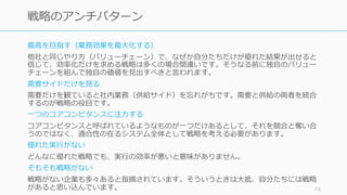 最⾼を⽬指す（業務効果を最⼤化する）
他社と同じやり⽅（バリューチェーン）で、なぜか⾃分たちだけが優れた結果が出せると
信じて、効率化だけを求める戦略は多くの場合間違いです。そうなる前に独⾃のバリュー
チェーンを組んで独⾃の価値を⾒出すべきと⾔われます。
需要サイドだけを⾒る
需要だけを観ていると社内業務（供給サイド）を忘れがちです。需要と供給の両者を統合
するのが戦略の役⽬です。
⼀つのコアコンピタンスに注⼒する
コアコンピタンスと呼ばれているようなものが⼀つだけあるとして、それを競合と奪い合
うのではなく、適合性の在るシステム全体として戦略を考える必要があります。
優れた実⾏がない
どんなに優れた戦略でも、実⾏の効率が悪いと意味がありません。
そもそも戦略がない
戦略がない企業も多々あると指摘されています。そういうときは⼤抵、⾃分たちには戦略
があると思い込んでいます。 73
戦略のアンチパターン
 