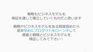 74
戦略もビジネスモデルも
検証を通して確⽴していくものだと思います
戦略やビジネスモデルをある程度固めたら
是⾮早めにプロダクトをローンチして
価値と戦略とビジネスモデルを
検証してみて下さい！
 