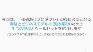 8
今回は、「価値あるプロダクト」の後に必要となる
戦略とビジネスモデルの仮説構築のための
3 つの視点とツールセットを紹介します
(コンテストや投資家向けピッチではこのあたりも聞かれるので)
 