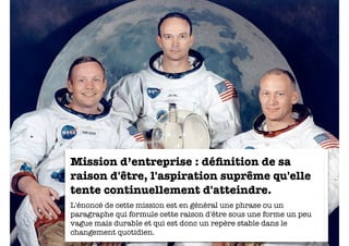 Mission d’entreprise : déﬁnition de sa
raison d'être, l'aspiration suprême qu'elle
tente continuellement d'atteindre.
L'énoncé de cette mission est en général une phrase ou un
paragraphe qui formule cette raison d'être sous une forme un peu
vague mais durable et qui est donc un repère stable dans le
                                                         14
changement quotidien.
 
