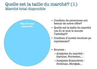 Quelle est la taille du marché? (1)
Marché total disponible


                          • Combien de personnes ont
        Marché total        besoin de notre offre?
         disponible
                          • Quelle est la taille du marché
                            (en €) si tout le monde
                            l’achetait?
                          • Combien d’unités vendues ça
                            représente?


                          • Sources :
                            – Analyses du marché :
                              Gartner, Forrester,...
                            – Analyses ﬁnancières :
                              Goldman, Morgan,...
                                              61
 