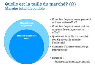 Quelle est la taille du marché? (2)
Marché total disponible


                          • Combien de personnes peuvent
        Marché total        utiliser notre offre?
         disponible       • Combien de personnes ont les
                            moyens de se payer notre
                            offre?
      Marché disponible   • Quelle est la taille du marché
           servi
                            (en €) si tout le monde
                            l’achetait?
                          • Combien d’unités vendues ça
                            représente?


                          • Sources :
                            – Parler aux clients62
                                                 potentiels
 