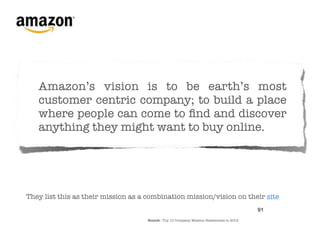 Amazon’s vision is to be earth’s most
   customer centric company; to build a place
   where people can come to ﬁnd and discover
   anything they might want to buy online. 




They list this as their mission as a combination mission/vision on their site
                                                                                          91
                                     Source : Top 10 Company Mission Statements in 2012
 