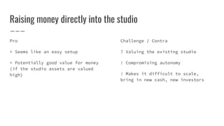 Raising money directly into the studio
Pro
+ Seems like an easy setup
+ Potentially good value for money
(if the studio assets are valued
high)
Challenge / Contra
? Valuing the existing studio
! Compromising autonomy
! Makes it difficult to scale,
bring in new cash, new investors
 