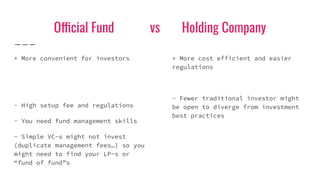 Official Fund vs Holding Company
+ More convenient for investors
- High setup fee and regulations
- You need fund management skills
- Simple VC-s might not invest
(duplicate management fees…) so you
might need to find your LP-s or
“fund of fund”s
+ More cost efficient and easier
regulations
- Fewer traditional investor might
be open to diverge from investment
best practices
 