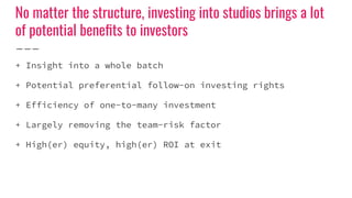 No matter the structure, investing into studios brings a lot
of potential beneﬁts to investors
+ Insight into a whole batch
+ Potential preferential follow-on investing rights
+ Efficiency of one-to-many investment
+ Largely removing the team-risk factor
+ High(er) equity, high(er) ROI at exit
 