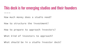 This deck is for emerging studios and their founders
How much money does a studio need?
How to structure the investment?
How to prepare to approach investors?
What kind of investors to approach?
What should be in a studio investor deck?
 