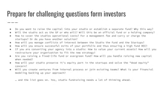 Prepare for challenging questions form investors
● Do you want to raise the capital into your studio or establish a separate fund? Why this way?
● Will the studio act as the GP or who will? Will this be an official fund or a holding company?
● How to cover the studios operational costs? For a management fee and carry or charge the
startups? Or do you have another solution?
● How will you manage conflicts of interest between the Studio the Fund and the Startups?
● How will you ensure successful exits of your portfolio and thus ensuring a high fund ROI?
● If you are converting your agency into a studio: How to value your current assets? How will you
restructure your organization to fit the new strategy?
● Are you raising a fixed-life fund or evergreen fund? How will you handle raising new capital
when needed?
● How will your studio preserve it's equity part in the startups and solve the "dead equity"
concern?
● Will you create ventures from internal process or join existing teams? What is your financial
modeling backing up your approach?
… and the list goes on. Yes, studio fundraising needs a lot of thinking ahead.
 