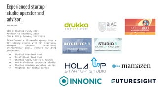 Experienced startup
studio operator and
advisor...
CEO @ Studio1 Fund, 2021-
Advisor to Studios, 2018-
COO & EIR @ Drukka, 2015-2018
Transformed a 12-people agency into a
50+ strong studio with 20+ startups,
managed investor relations,
entrepreneur pool, venture building
processes...
● Studio1 Pre-Seed Fund
● Intellitext Seed Fund
● Startup Seed, Series A rounds
● AHA BrainStore corporate studio
● Startup Academy workshop series
● Progress Bar meetup series
 