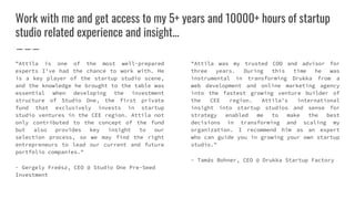 Work with me and get access to my 5+ years and 10000+ hours of startup
studio related experience and insight...
"Attila is one of the most well-prepared
experts I've had the chance to work with. He
is a key player of the startup studio scene,
and the knowledge he brought to the table was
essential when developing the investment
structure of Studio One, the first private
fund that exclusively invests in startup
studio ventures in the CEE region. Attila not
only contributed to the concept of the fund
but also provides key insight to our
selection process, so we may find the right
entrepreneurs to lead our current and future
portfolio companies."
- Gergely Freész, CEO @ Studio One Pre-Seed
Investment
"Attila was my trusted COO and advisor for
three years. During this time he was
instrumental in transforming Drukka from a
web development and online marketing agency
into the fastest growing venture builder of
the CEE region. Attila's international
insight into startup studios and sense for
strategy enabled me to make the best
decisions in transforming and scaling my
organization. I recommend him as an expert
who can guide you in growing your own startup
studio."
- Tamás Bohner, CEO @ Drukka Startup Factory
 