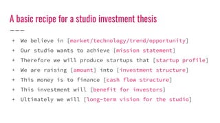 A basic recipe for a studio investment thesis
+ We believe in [market/technology/trend/opportunity]
+ Our studio wants to achieve [mission statement]
+ Therefore we will produce startups that [startup profile]
+ We are raising [amount] into [investment structure]
+ This money is to finance [cash flow structure]
+ This investment will [benefit for investors]
+ Ultimately we will [long-term vision for the studio]
 