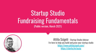 Startup Studio
Fundraising Fundamentals
(Public version, March 2021)
Attila Szigeti - Startup Studio Advisor
I'm here to help you build and grow your startup studio
https://www.attilaszigeti.com/
https://clarity.fm/aszig
 