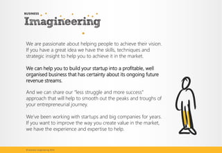 We are passionate about helping people to achieve their vision. If you have a great idea we have the skills, techniques and strategic insight to help you to achieve it in the market. 
We can help you to build your startup into a profitable, well organised business that has certainty about its ongoing future revenue streams. 
And we can share our “less struggle and more success” approach that will help to smooth out the peaks and troughs of your entrepreneurial journey. 
We’ve been working with startups and big companies for years. If you want to improve the way you create value in the market, we have the experience and expertise to help. 
© Business Imagineering 2014  