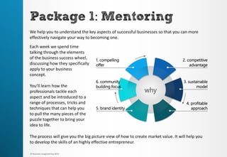 3. sustainable model 
1. compelling offer 
4. profitable approach 
6. community building focus 
2. competitive advantage 
5. brand identity 
why 
Package1: Mentoring 
We help you to understand the key aspects of successful businesses so that you can more effectively navigate your way to becoming one. 
The process will give you the big picture view of how to create market value. It will help you to develop the skills of an highly effective entrepreneur. 
Each week we spend time talking through the elements of the business success wheel, discussing how they specifically apply to your business concept. 
You’ll learn how the professionals tackle each aspect and be introduced to a range of processes, tricks and techniques that can help you to pull the many pieces of the puzzle together to bring your idea to life. 
© Business Imagineering 2014  