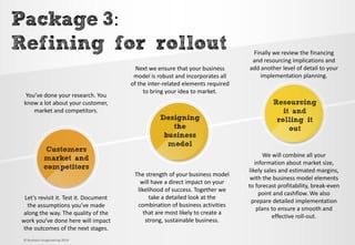 Customers market and competitors 
Designing the business model 
Resourcing it and rolling it out 
Package3: 
Refining for rollout 
You’ve done your research. You know a lot about your customer, market and competitors. 
Next we ensure that your business model is robust and incorporates all of the inter-related elements required to bring your idea to market. 
Finally we review the financing and resourcing implications and add another level of detail to your implementation planning. 
Let’s revisit it. Test it. Document the assumptions you’ve made along the way. The quality of the work you’ve done here will impact the outcomes of the next stages. 
The strength of your business model will have a direct impact on your likelihood of success. Together we take a detailed look at the combination of business activities that are most likely to create a strong, sustainable business. 
We will combine all your information about market size, likely sales and estimated margins, with the business model elements to forecast profitability, break-even point and cashflow. We also prepare detailed implementation plans to ensure a smooth and effective roll-out. 
© Business Imagineering 2014  