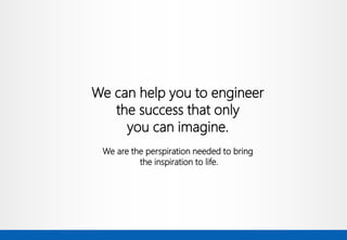 We can help you to engineer 
the success that only 
you can imagine. 
We are the perspiration needed to bring 
the inspiration to life.  
