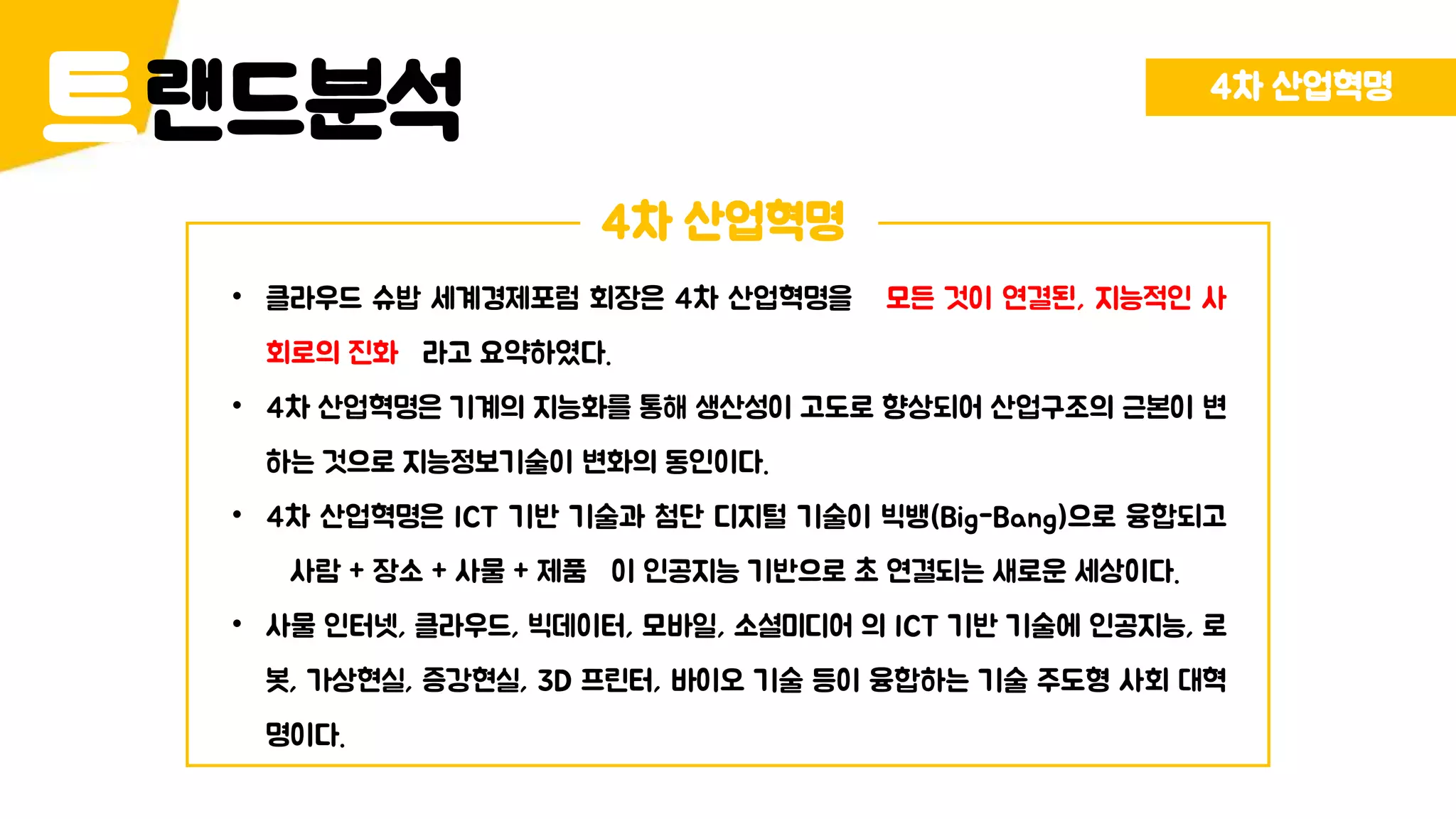 랜드분석트 4차 산업혁명
4차 산업혁명
• 클라우드 슈밥 세계경제포럼 회장은 4차 산업혁명을 모든 것이 연결된, 지능적인 사
회로의 진화 라고 요약하였다.
• 4차 산업혁명은 기계의 지능화를 통해 생산성이 고도로 향상되어 산업구조의 근본이 변
하는 것으로 지능정보기술이 변화의 동인이다.
• 4차 산업혁명은 ICT 기반 기술과 첨단 디지털 기술이 빅뱅(Big-Bang)으로 융합되고
사람 + 장소 + 사물 + 제품 이 인공지능 기반으로 초 연결되는 새로운 세상이다.
• 사물 인터넷, 클라우드, 빅데이터, 모바일, 소셜미디어 의 ICT 기반 기술에 인공지능, 로
봇, 가상현실, 증강현실, 3D 프린터, 바이오 기술 등이 융합하는 기술 주도형 사회 대혁
명이다.
 