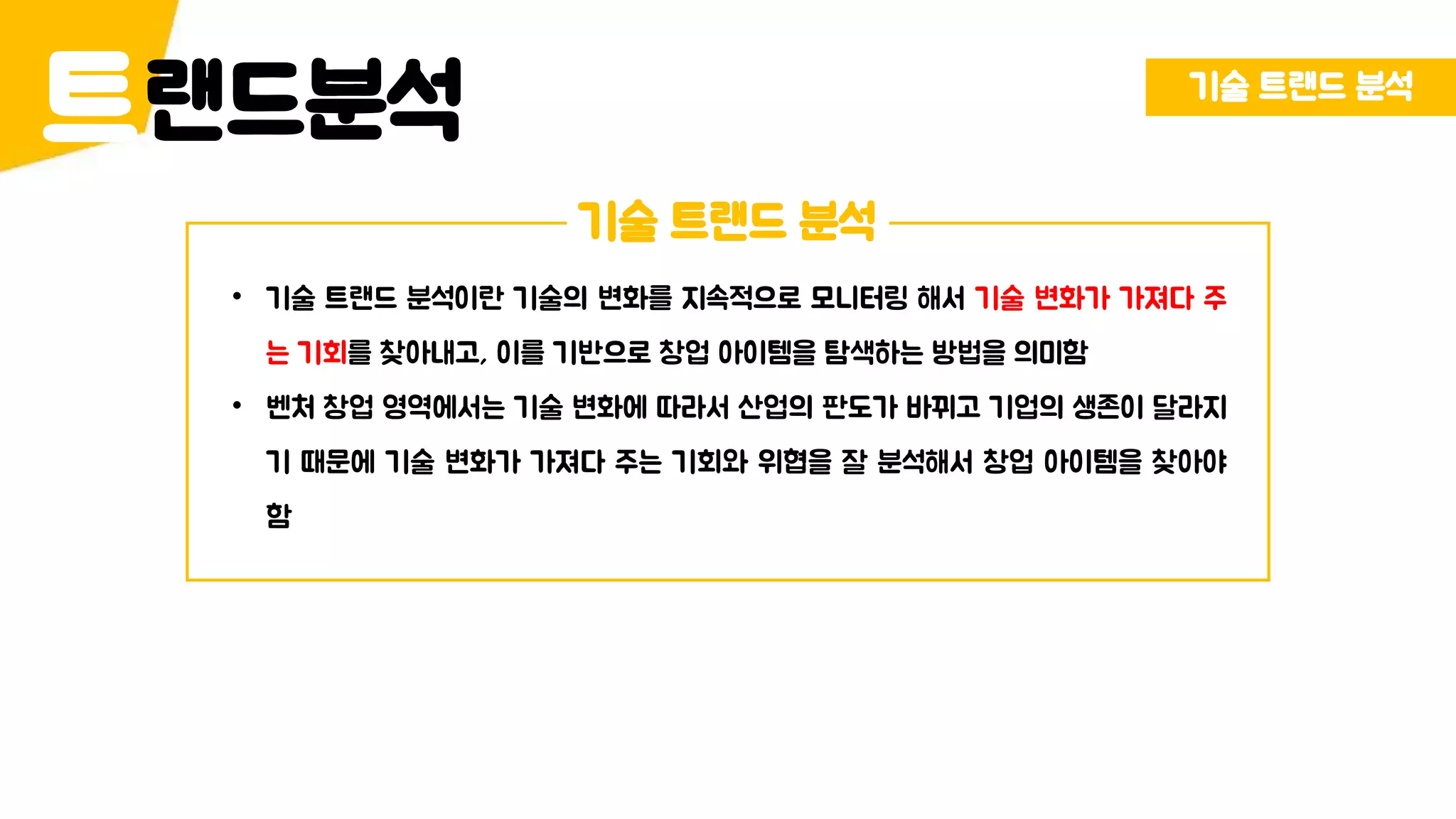 랜드분석트 기술 트랜드 분석
기술 트랜드 분석
• 기술 트랜드 분석이란 기술의 변화를 지속적으로 모니터링 해서 기술 변화가 가져다 주
는 기회를 찾아내고, 이를 기반으로 창업 아이템을 탐색하는 방법을 의미함
• 벤처 창업 영역에서는 기술 변화에 따라서 산업의 판도가 바뀌고 기업의 생존이 달라지
기 때문에 기술 변화가 가져다 주는 기회와 위협을 잘 분석해서 창업 아이템을 찾아야
함
 