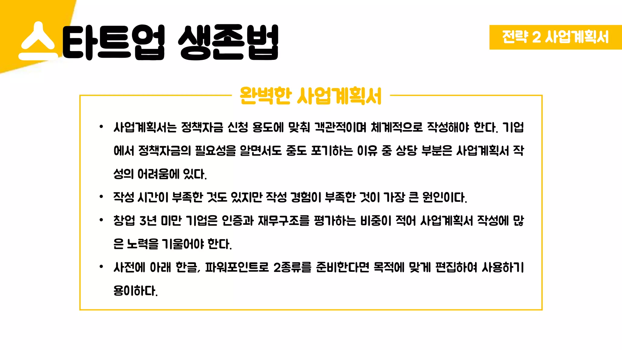 전략 2 사업계획서
타트업 생존법스
완벽한 사업계획서
• 사업계획서는 정책자금 신청 용도에 맞춰 객관적이며 체계적으로 작성해야 한다. 기업
에서 정책자금의 필요성을 알면서도 중도 포기하는 이유 중 상당 부분은 사업계획서 작
성의 어려움에 있다.
• 작성 시간이 부족한 것도 있지만 작성 경험이 부족한 것이 가장 큰 원인이다.
• 창업 3년 미만 기업은 인증과 재무구조를 평가하는 비중이 적어 사업계획서 작성에 많
은 노력을 기울어야 한다.
• 사전에 아래 한글, 파워포인트로 2종류를 준비한다면 목적에 맞게 편집하여 사용하기
용이하다.
 