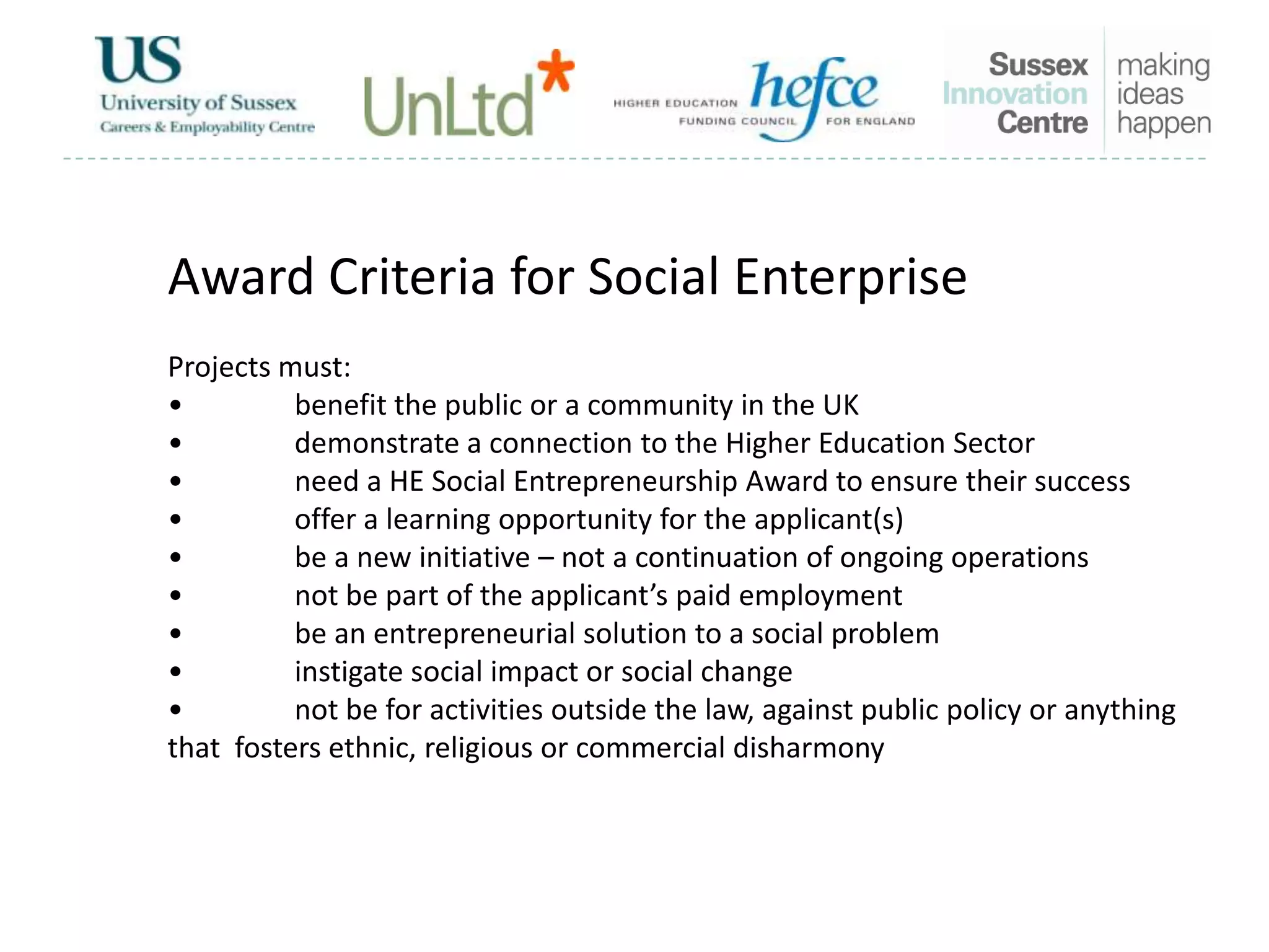Award Criteria for Social Enterprise
Projects must:
• benefit the public or a community in the UK
• demonstrate a connection to the Higher Education Sector
• need a HE Social Entrepreneurship Award to ensure their success
• offer a learning opportunity for the applicant(s)
• be a new initiative – not a continuation of ongoing operations
• not be part of the applicant’s paid employment
• be an entrepreneurial solution to a social problem
• instigate social impact or social change
• not be for activities outside the law, against public policy or anything
that fosters ethnic, religious or commercial disharmony
 