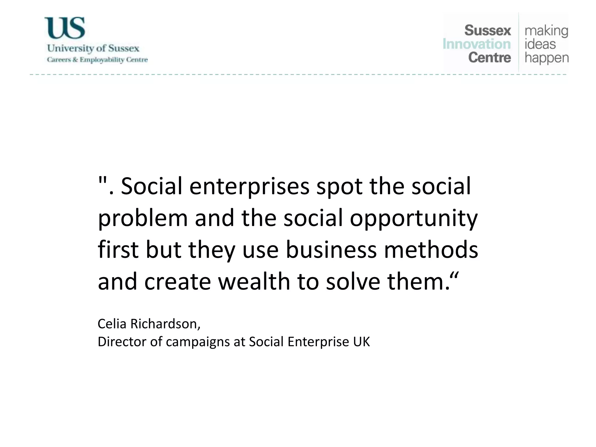 ". Social enterprises spot the social
problem and the social opportunity
first but they use business methods
and create wealth to solve them.“
Celia Richardson,
Director of campaigns at Social Enterprise UK
 