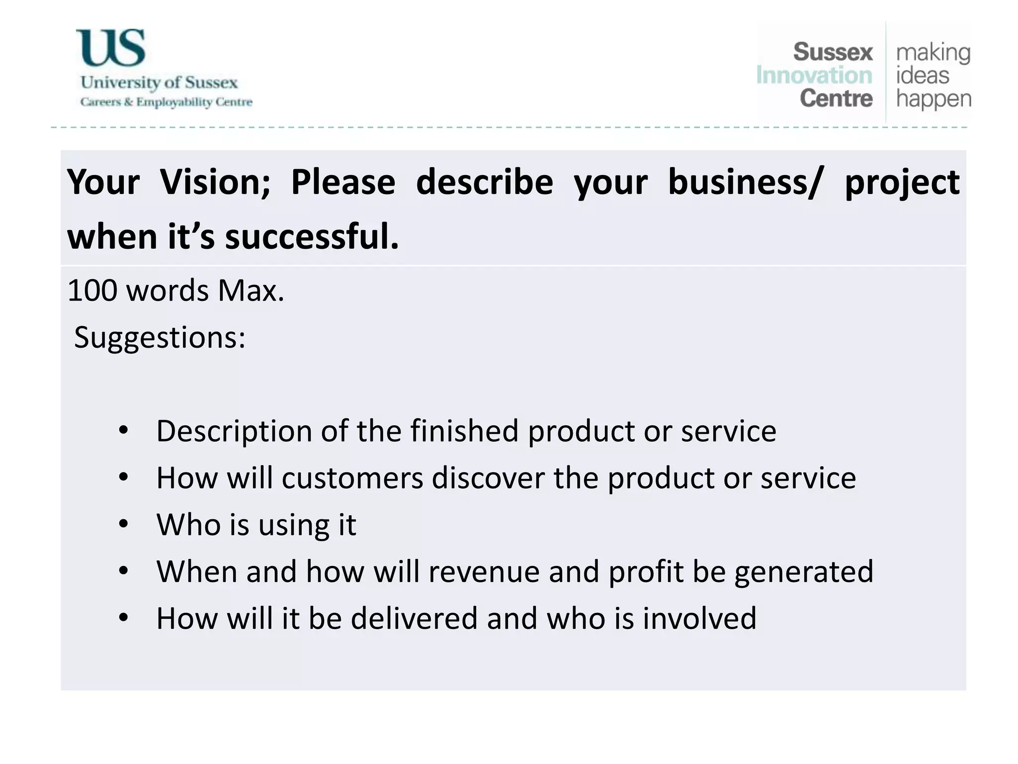 Your Vision; Please describe your business/ project
when it’s successful.
100 words Max.
Suggestions:
• Description of the finished product or service
• How will customers discover the product or service
• Who is using it
• When and how will revenue and profit be generated
• How will it be delivered and who is involved
 