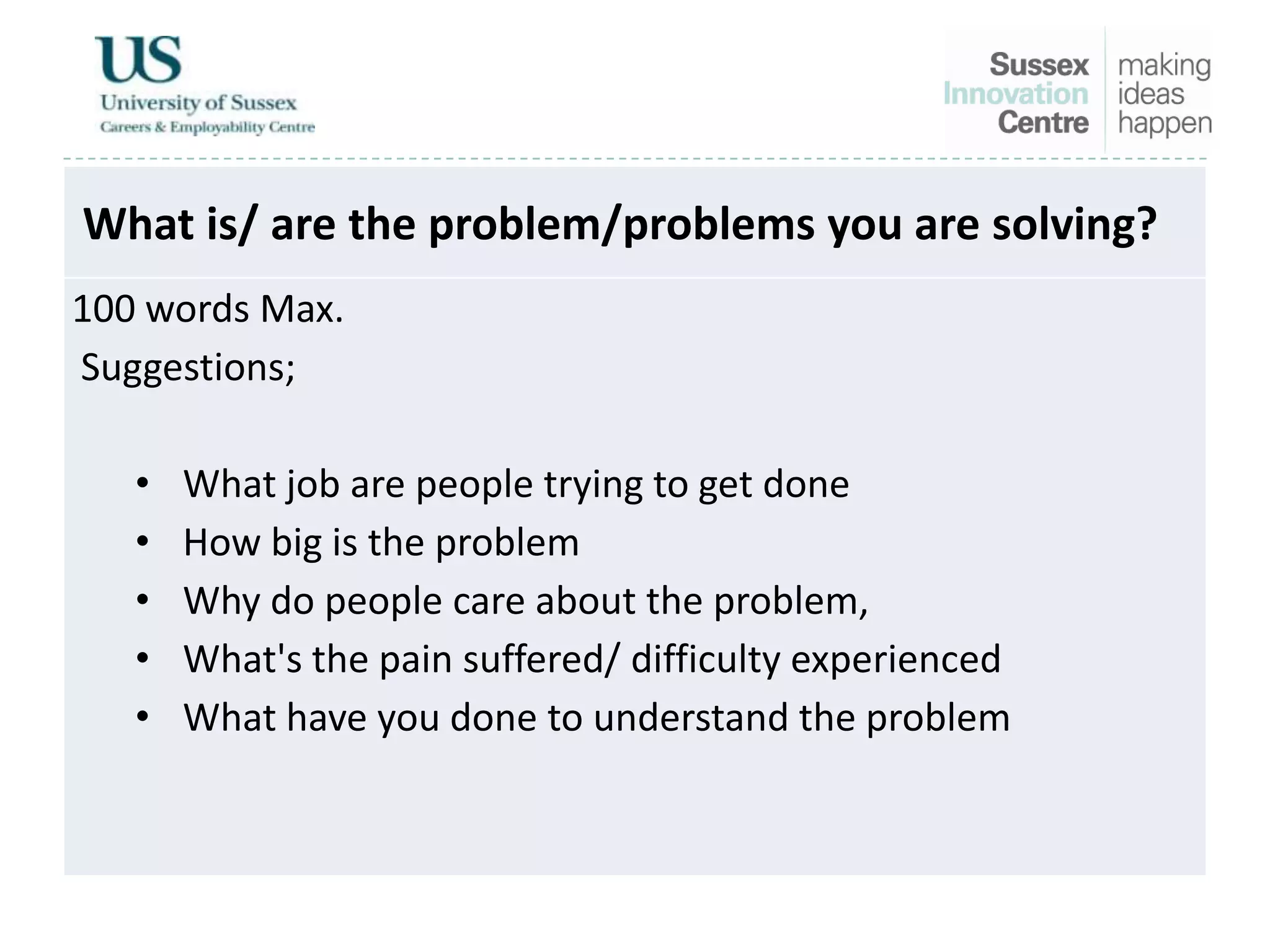 What is/ are the problem/problems you are solving?
100 words Max.
Suggestions;
• What job are people trying to get done
• How big is the problem
• Why do people care about the problem,
• What's the pain suffered/ difficulty experienced
• What have you done to understand the problem
 