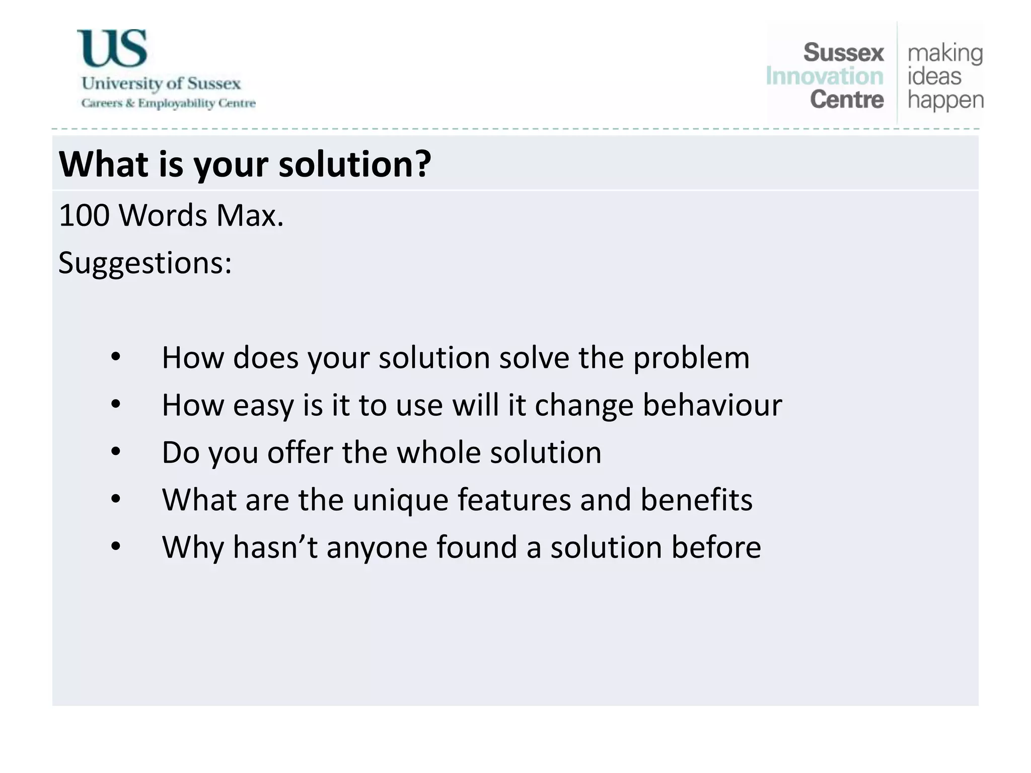 What is your solution?
100 Words Max.
Suggestions:
• How does your solution solve the problem
• How easy is it to use will it change behaviour
• Do you offer the whole solution
• What are the unique features and benefits
• Why hasn’t anyone found a solution before
 
