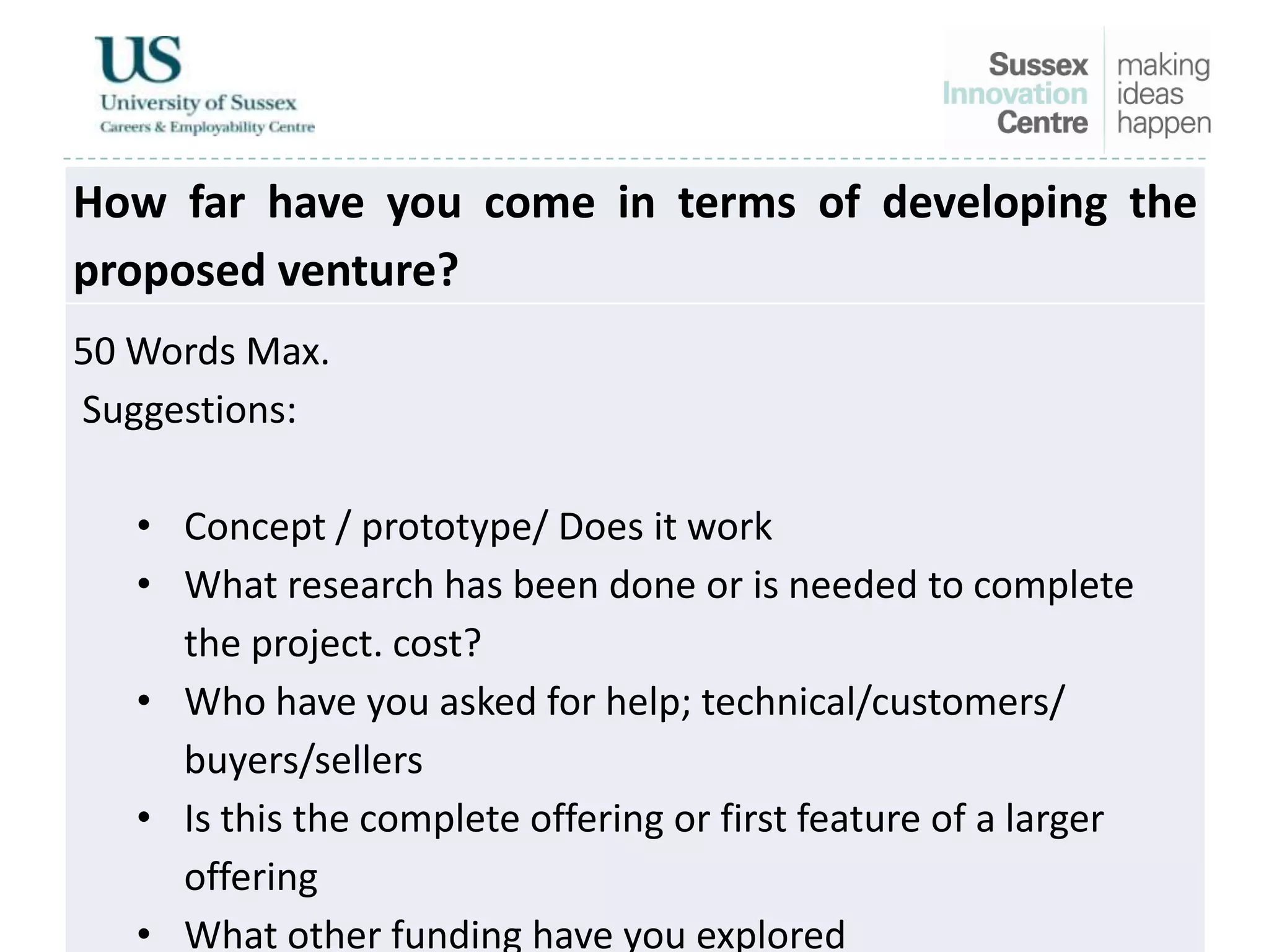 How far have you come in terms of developing the
proposed venture?
50 Words Max.
Suggestions:
• Concept / prototype/ Does it work
• What research has been done or is needed to complete
the project. cost?
• Who have you asked for help; technical/customers/
buyers/sellers
• Is this the complete offering or first feature of a larger
offering
• What other funding have you explored
 