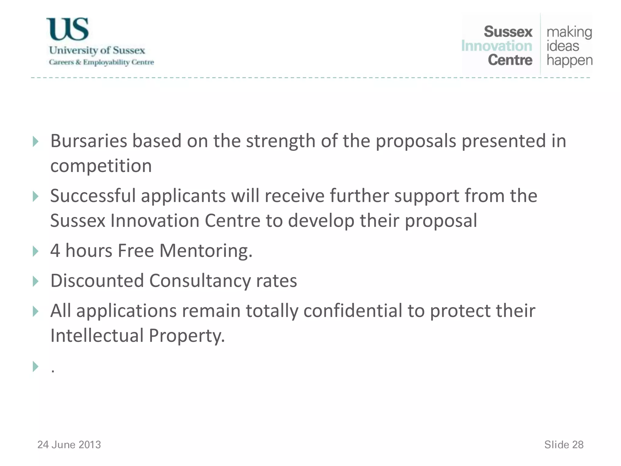 Bursaries based on the strength of the proposals presented in
competition
 Successful applicants will receive further support from the
Sussex Innovation Centre to develop their proposal
 4 hours Free Mentoring.
 Discounted Consultancy rates
 All applications remain totally confidential to protect their
Intellectual Property.

 