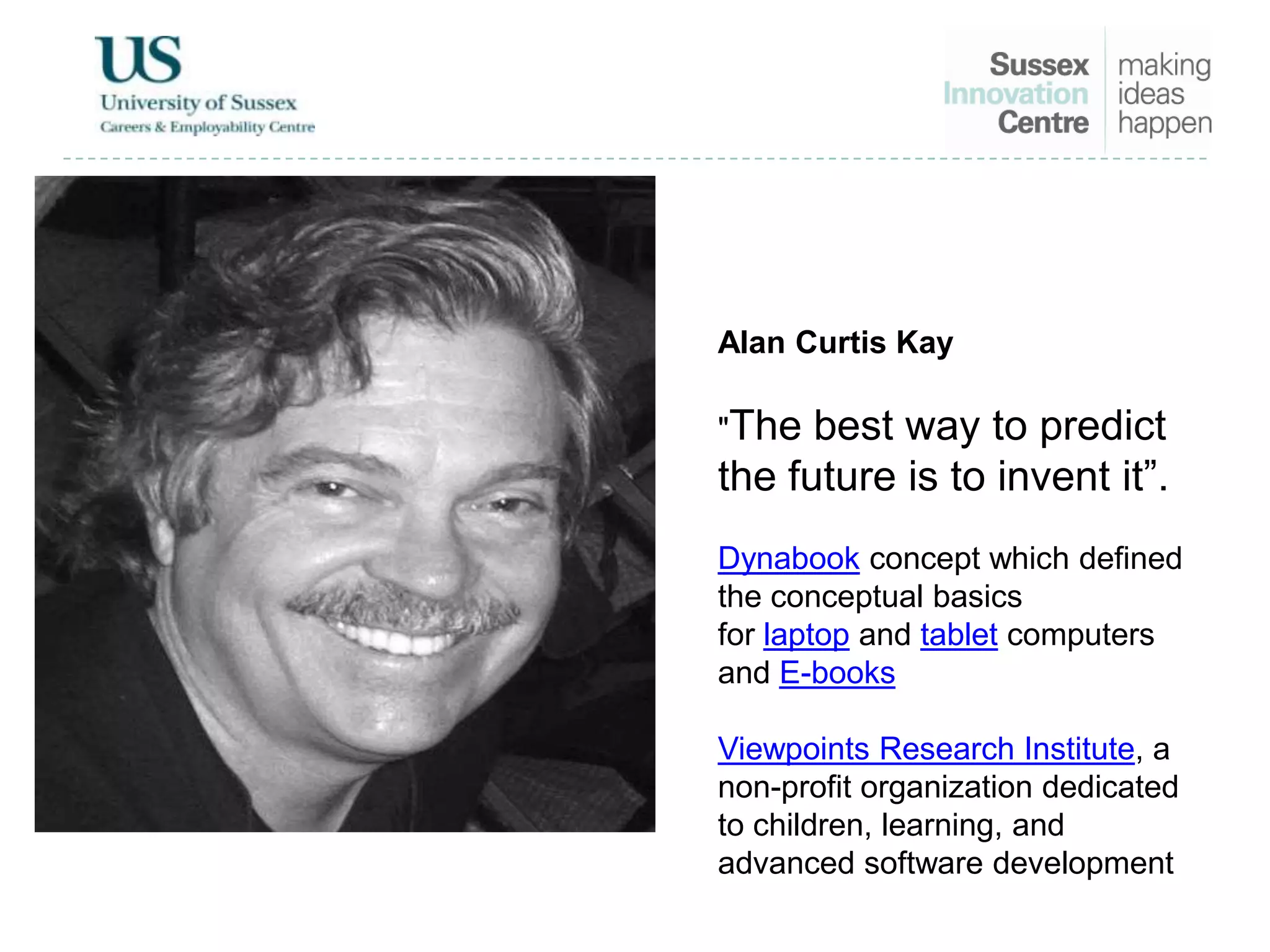 Alan Curtis Kay
"The best way to predict
the future is to invent it”.
Dynabook concept which defined
the conceptual basics
for laptop and tablet computers
and E-books
Viewpoints Research Institute, a
non-profit organization dedicated
to children, learning, and
advanced software development
 