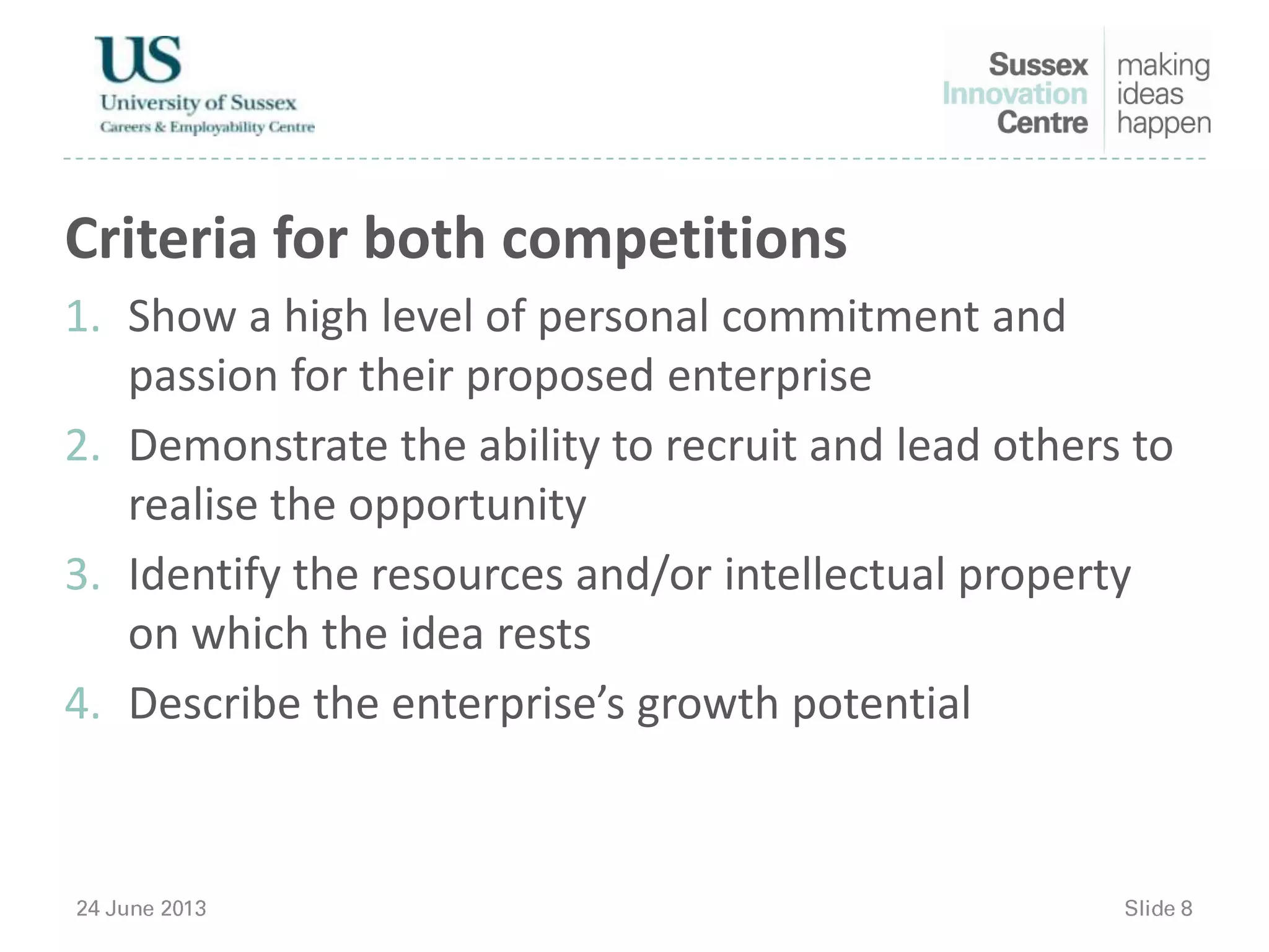 Criteria for both competitions
1. Show a high level of personal commitment and
passion for their proposed enterprise
2. Demonstrate the ability to recruit and lead others to
realise the opportunity
3. Identify the resources and/or intellectual property
on which the idea rests
4. Describe the enterprise’s growth potential
 