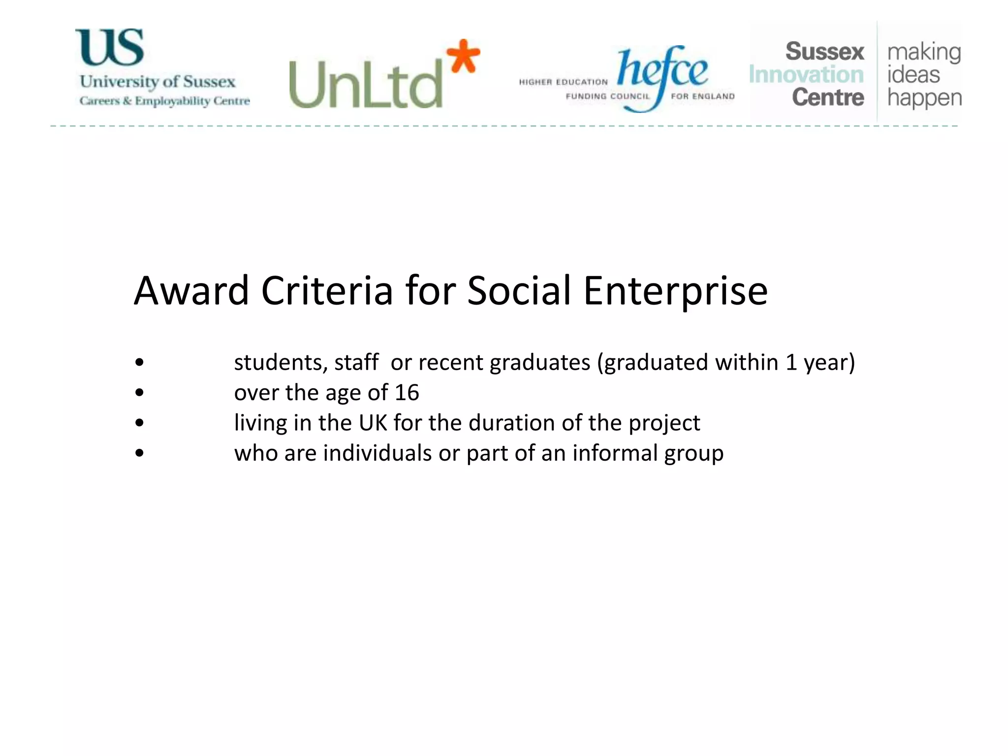 Award Criteria for Social Enterprise
• students, staff or recent graduates (graduated within 1 year)
• over the age of 16
• living in the UK for the duration of the project
• who are individuals or part of an informal group
 