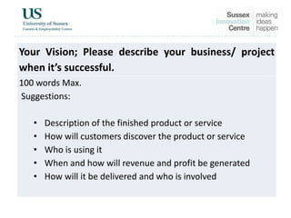 Your Vision; Please describe your business/ project
when it’s successful.
100 words Max.
Suggestions:
• Description of the finished product or service
• How will customers discover the product or service
• Who is using it
• When and how will revenue and profit be generated
• How will it be delivered and who is involved
 