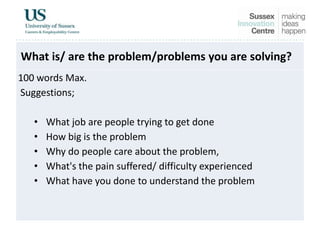 What is/ are the problem/problems you are solving?
100 words Max.
Suggestions;
• What job are people trying to get done
• How big is the problem
• Why do people care about the problem,
• What's the pain suffered/ difficulty experienced
• What have you done to understand the problem
 