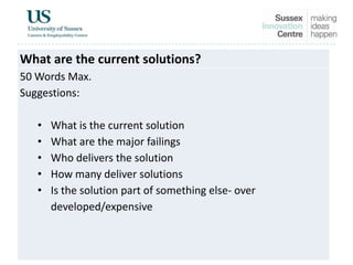 What are the current solutions?
50 Words Max.
Suggestions:
• What is the current solution
• What are the major failings
• Who delivers the solution
• How many deliver solutions
• Is the solution part of something else- over
developed/expensive
 