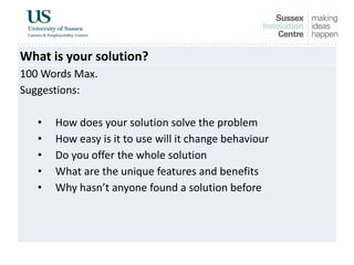 What is your solution?
100 Words Max.
Suggestions:
• How does your solution solve the problem
• How easy is it to use will it change behaviour
• Do you offer the whole solution
• What are the unique features and benefits
• Why hasn’t anyone found a solution before
 
