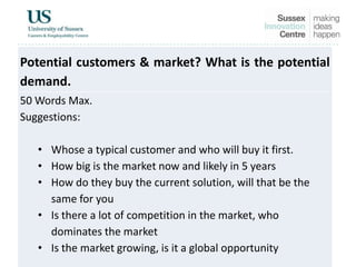 Potential customers & market? What is the potential
demand.
50 Words Max.
Suggestions:
• Whose a typical customer and who will buy it first.
• How big is the market now and likely in 5 years
• How do they buy the current solution, will that be the
same for you
• Is there a lot of competition in the market, who
dominates the market
• Is the market growing, is it a global opportunity
 
